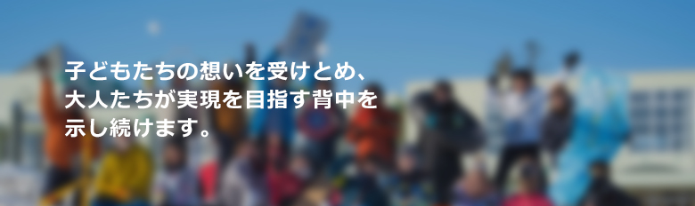 子どもたちの想いを受けとめ、大人たちが実現を目指す背中を示し続けます